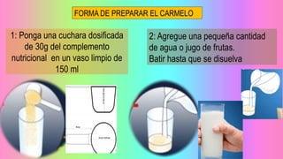 FORMA DE PREPARAR EL CARMELO
1: Ponga una cuchara dosificada
de 30g del complemento
nutricional en un vaso limpio de
150 ml
2: Agregue una pequeña cantidad
de agua o jugo de frutas.
Batir hasta que se disuelva
 