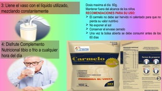 3: Llene el vaso con el líquido utilizado,
mezclando constantemente
4: Disfrute Complemento
Nutricional tibio o frio a cualquier
hora del día
Dosis maxima al día 60g.
Mantener fuera del alcance de los niños
RECOMENDACIONES PARA SU USO:
 El carmelo no debe ser hervido ni calentado para que no
pierda su valor nutritivo
 No exponer aI sol
 Conservar el envase cerrado
 Una vez la bolsa abierta se debe consumir antes de los
60 días
 