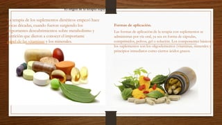 El origen de la terapia suplemental
La terapia de los suplementos dietéticos empezó hace
pocas décadas, cuando fueron surgiendo los
importantes descubrimientos sobre metabolismo y
nutrición que dieron a conocer el importante
papel de las vitaminas y los minerales.
Formas de aplicación.
Las formas de aplicación de la terapia con suplementos se
administran por vía oral, ya sea en forma de cápsulas,
comprimidos, polvos, gel o solución. Los componentes básicos de
los suplementos son los oligoelementos (vitaminas, minerales y
principios inmediatos como ciertos ácidos grasos.
 
