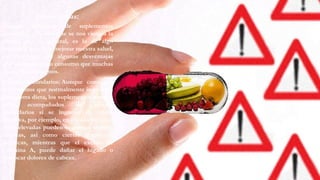 Desventajas:
Cuando hablamos de suplementos
alimenticios la idea que se nos viene a la
cabeza por lo general, es la de algo
saludable que va a mejorar nuestra salud,
sin embargo, hay algunas desventajas
que acompañan su consumo que muchas
veces desconocemos.
Efectos secundarios: Aunque contienen
nutrimentos que normalmente ingerimos
de nuestra dieta, los suplementos pueden
estar acompañados de efectos
secundarios si se ingieren de forma
excesiva, por ejemplo, en el caso del zinc,
dosis elevadas pueden ocasionar vómito,
náuseas, así como ciertas reacciones
alérgicas, mientras que el exceso de
vitamina A, puede dañar el hígado o
provocar dolores de cabeza.
 