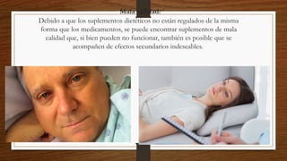 Mala calidad:
Debido a que los suplementos dietéticos no están regulados de la misma
forma que los medicamentos, se puede encontrar suplementos de mala
calidad que, si bien pueden no funcionar, también es posible que se
acompañen de efectos secundarios indeseables.
 