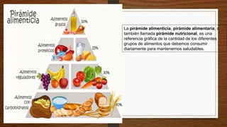 La pirámide alimenticia, pirámide alimentaria, o
también llamada pirámide nutricional, es una
referencia gráfica de la cantidad de los diferentes
grupos de alimentos que debemos consumir
diariamente para mantenernos saludables.
 