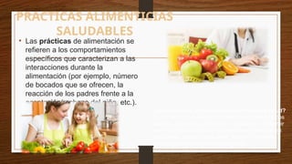 PRACTICAS ALIMENTICIAS
SALUDABLES
• Las prácticas de alimentación se
refieren a los comportamientos
específicos que caracterizan a las
interacciones durante la
alimentación (por ejemplo, número
de bocados que se ofrecen, la
reacción de los padres frente a la
aceptación/rechazo del niño, etc.).
¿Qué practicas alimenticia mejoran nuestra salud?
Comer frutas y verduras tanto como sea posible todos
los días. Comer legumbres con regularidad. Consumir
leche y productos lácteos regularmente en pequeñas
cantidades. Comer carne, pollo, huevos y pescado
regularmente en cantidades normales.
 