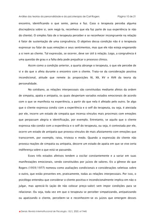 Análise das teorias da personalidade e da psicoterapia de Carl Rogers Página 10 de 21
▲Gerais: Revista Interinstitucional de Psicologia, 15(1), 2022. e17445
encontro, identificando o que sente, pensa e faz. Caso o terapeuta perceba alguma
discrepância sobre si, sem negá-la, reconhece que ela faz parte de sua experiência (e não
do cliente). O simples fato de o terapeuta perceber e se reconhecer incongruente na relação
é fator de sustentação de uma congruência. O objetivo dessa condição não é o terapeuta
expressar ou falar de suas emoções e seus sentimentos, mas que ele não esteja enganando
a si nem ao cliente. Tal expressão, se ocorrer, deve ser útil à relação. Logo, a congruência é
uma questão de grau e a falta dela pode prejudicar o processo clínico.
Assim como a condição anterior, a quarta abrange o terapeuta, o que ele percebe de
si e do que o afeta durante o encontro com o cliente. Trata-se da consideração positiva
incondicional, atitude que remete às proposições XI, XII, XV e XVII da teoria da
personalidade.
No cotidiano, as relações interpessoais são constituídas mediante afetos da ordem
de simpatia, apatia e antipatia, os quais despertam variados estados emocionais de acordo
com o que se manifesta na experiência, a partir do que nela é afetado pelo outro. Se algo
que o cliente expressa condiz com a experiência e o self do terapeuta, ou seja, é atestada
por ele, incorre um estado de simpatia que incensa vínculos mais proximais com emoções
que perpassam alegria e identificação, por exemplo. Entretanto, se aquilo que o cliente
expressa não condiz com a experiência e o self do terapeuta, ou seja, é contestada por ele,
ocorre um estado de antipatia que provoca vínculos de mais afastamento com emoções que
transcorrem, por exemplo, raiva, tristeza e medo. Quando a expressão do cliente não
provoca reações de simpatia ou antipatia, decorre um estado de apatia em que se vive certa
indiferença sobre o que está se passando.
Esses três estados afetivos tendem a oscilar constantemente e a variar em suas
manifestações emocionais, sendo constituídos por juízos de valores. Eis a gênese do que
Rogers (1959/1977) nomeou como avaliações condicionais e considerações seletivas sobre
o outro, que estão presentes em, praticamente, todas as relações interpessoais. Por isso, o
psicólogo entendeu que considerar o cliente positiva e incondicionalmente implica em não o
julgar, mas apreciá-lo (ação de não colocar preço-valor) sem impor condições para se
relacionar. Ou seja, toda vez em que o terapeuta se perceber simpatizando, antipatizando
ou apatizando o cliente, percebem-se e reconhecem-se os juízos que emergem desses
 