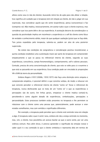 Castelo Branco, P. C. Página 11 de 21
▲Gerais: Revista Interinstitucional de Psicologia, 15(1), 2022. e17445
afetos como seus (e não do cliente), buscando retirá-los de ação para não afetar a relação.
Isso significa um cuidado que o terapeuta tem em relação ao cliente, de não o julgar em sua
expressão, mas considerar aquilo que ele sente (experiência), pensa (conscientiza) e faz
(comporta-se). Não implica, necessariamente, em aceitar tudo o que o cliente expressa, mas
considerar que isso parte dele e de sua experiência. A aceitação decorre da consideração e a
questão da positividade implica em reconhecer a experiência e o self do cliente como lócus
de verdade e conhecimento válido, maior do que qualquer avaliação (juízo) que se faça dele.
Tais juízos expedidos pelo terapeuta, salienta-se, podem ser alvo de uma posterior
supervisão.
No esteio das condições de congruência e consideração positiva incondicional, a
quinta condição estabelece uma sustentação maior por parte do terapeuta em compreender
empaticamente o que se passa no referencial interno do cliente, segundo as suas
experiências, consciência, campo fenomenológico, comportamento, self e valores pessoais.
Contudo, precisa de certa conscientização do cliente, que este se volte para si e examine o
que está se passando em sua experiência. Essa condição pode ser vinculada às proposições
VII e XVIII da teoria da personalidade.
Embora Rogers (1957/2008b, 1959/1977) não faça uma distinção entre empatia e
compreensão empática, é possível definir o que constitui ambas, de modo a rebuscar em
que consiste perceber o referencial interno do cliente “como se” fosse o referencial do
terapeuta, nunca desfocando que se trata de um “como se” e que as experiências e
percepções são do outro. Em linhas gerais, empatizar o cliente implica contatá-lo,
percebendo-o como alguém dotado de experiências, simbolizações, percepções e
personalidade. Estes processos também estão presentes no terapeuta e lhe permitem se
relacionar com o cliente como uma pessoa que, potencialmente, pode acessar e viver
estados semelhantes, mas com sentidos e significados diferentes.
Por exemplo, o terapeuta pode perceber que o cliente está sentindo raiva em relação
a algo. O terapeuta sabe o que é sentir raiva, embora ele não a esteja sentindo no momento,
mas, sim, o cliente. Isso possibilita um acesso basilar ao que o outro sente, por ser uma
vivência comum. Para além disso, é preciso apreender o significado da emoção (raiva) e
saber qual é o seu conteúdo (o que o cliente simboliza e representa dela em termos de
 