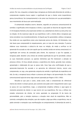 Análise das teorias da personalidade e da psicoterapia de Carl Rogers Página 12 de 21
▲Gerais: Revista Interinstitucional de Psicologia, 15(1), 2022. e17445
juízos). Por isso, enquanto a empatia liga o terapeuta ao cliente pela dimensão do sentido, a
compreensão empática busca captar o significado do que o cliente sente (experiência),
pensa (consciência), faz (comportamento) e de como isso funciona em sua personalidade e
seus movimentos de busca por autorrealização.
A compressão empática ocorre, destarte, segundo um processo comunicacional de
sentidos e significados entre terapeuta e cliente, o que pode ser descrito do seguinte modo:
(1) O terapeuta fomenta uma expressão (verbal e/ou subverbal) do cliente ou este já faz isso
na relação. (2) Ao expressar algo de sua experiência e self, o cliente afeta o terapeuta que
tenta considerar isso incondicionalmente. (3) Aquilo que foi apreendido e afetou o terapeuta
fica retido em sua experiência como uma impressão acerca do cliente. (4) Entretanto, isso
não basta para compreendê-lo empaticamente, pois se trata de uma retenção. É preciso
elaborar essa impressão e colocá-la de novo na relação, de modo a verificar se tal
apreensão foi acurada ou não com aquilo que faz sentido (vivido em termos emocionais) e é
significado (em termos de conteúdo) pelo cliente. Ao expressar o que foi captado, o
terapeuta pode: devolver uma síntese do sentido/significado do que foi percebido; colocar
as suas impressões pessoais; ou apontar elementos que lhe chamaram a atenção no
processo clínico. (5) Essa atitude provoca a experiência do cliente, gerando mais contato,
apropriação e elaboração do que se passa nele. Caso haja uma confirmação de que a
apreensão/impressão foi acurada e se aproxima do referencial interno, ocorre uma
compreensão, ou seja, uma apreensão conjunta do sentido e significado da experiência em
tela. Se não, o terapeuta busca refazer o processo até chegar a tal aproximação. Eis o fator
comunicacional (ação de tornar algo comum) apontado por Rogers (1951/1992).
Ressalta-se que para o autor, ainda assim, toda a compreensão do referencial
interno do cliente é sempre parcial, pois somente este pode sentir integralmente tudo o que
se passa em sua experiência. Logo, a compreensão empática enfatiza o aqui-agora (o
momento presente) do cliente e o que ocorre em sua experiência. Por isso, a ênfase nos
estados emocionais do cliente, tal como apontado na proposição VI da teoria da
personalidade, pois a emoção expressa a situação mais atual da experiência. Não se
controla a emergência das emoções, que são reações a algo que afeta a experiência, mas se
pode controlar e manipular suas manifestações no comportamento. A dimensão do sentir é,
 