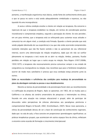 Castelo Branco, P. C. Página 13 de 21
▲Gerais: Revista Interinstitucional de Psicologia, 15(1), 2022. e17445
portanto, a manifestação organísmica mais básica, sendo fonte de conhecimento direto para
o que se passa no outro e está sendo adequadamente simbolizado e expresso, ou não
(quando há uma incongruência).
A sexta e última condição envolve o cliente em relação ao terapeuta. Ela concerne o
repercuto do que o terapeuta estabelece na relação, em termos de consideração positiva
incondicional e compreensão empática, segundo a percepção do cliente. Se este perceber,
em um grau mínimo, que o terapeuta está se esforçando para sustentar essas atitudes e
comunicá-las em algum nível, a condição está firmada. Quando o cliente percebe que está
sendo julgado (destituído de sua experiência) e/ou que não estão ocorrendo compreensões
(somente retenções que não lhe fazem sentido e não se aproximam do seu referencial
interno), ocorre uma deterioração da relação terapêutica, dado que ele não vai confiar
plenamente no terapeuta e terá receio de se abrir na relação. Ambos, portanto, ficarão
perdidos em relação ao lugar que o outro ocupa na relação. Para Rogers (1957/2008b,
1959/1977), o terapeuta não necessariamente precisa comunicar sempre o seu estado de
congruência ou incongruência na relação, mas reconhece que para o fenômeno terapêutico
ocorrer de modo mais satisfatório é preciso que essa condição esteja presente junto às
outras.
Sobre as necessidades e suficiências das condições para mudança de personalidade no
plano da abordagem centrada na pessoa e seus desdobramentos
Decerto as teorias da personalidade e da psicoterapia foram úteis ao reconhecimento
e à edificação da proposta de Rogers. Após se aposentar, em 1963, ele se mudou para a
Califórnia e se afastou do cenário universitário de pesquisas e intervenções na clínica,
focando em uma atuação nos campos educacional e grupal, além de participar de
discussões sobre perspectivas de ciências alternativas aos paradigmas positivista e
comportamental (Rogers & Russell, 2002; Kirschenbaum, 2007). Nesse novo panorama, a
clínica da personalidade deixou de ser a base de construção do conhecimento rogeriano,
dado que: na sala de aula, o foco consiste em proporcionar aprendizagens significativas; as
práticas terapêuticas grupais, que aconteciam em outros espaços fora da clínica, enfatizam
o encontro como ocasião de formação e crescimento (inter)pessoal.
 