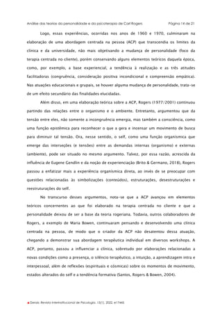 Análise das teorias da personalidade e da psicoterapia de Carl Rogers Página 14 de 21
▲Gerais: Revista Interinstitucional de Psicologia, 15(1), 2022. e17445
Logo, essas experiências, ocorridas nos anos de 1960 e 1970, culminaram na
elaboração de uma abordagem centrada na pessoa (ACP) que transcendia os limites da
clínica e da universidade, não mais objetivando a mudança de personalidade (foco da
terapia centrada no cliente), porém conservando alguns elementos teóricos daquela época,
como, por exemplo, a base experiencial, a tendência à realização e as três atitudes
facilitadoras (congruência, consideração positiva incondicional e compreensão empática).
Nas atuações educacionais e grupais, se houver alguma mudança de personalidade, trata-se
de um efeito secundário das finalidades elucidadas.
Além disso, em uma elaboração teórica sobre a ACP, Rogers (1977/2001) continuou
partindo das relações entre o organismo e o ambiente. Entretanto, argumentou que da
tensão entre eles, não somente a incongruência emergia, mas também a consciência, como
uma função epistêmica para reconhecer o que a gera e incensar um movimento de busca
para diminuir tal tensão. Ora, nesse sentido, o self, como uma função organísmica que
emerge das interseções (e tensões) entre as demandas internas (organismo) e externas
(ambiente), pode ser situado no mesmo argumento. Talvez, por essa razão, acrescida da
influência de Eugene Gendlin e da noção de experienciação (Brito & Germano, 2018), Rogers
passou a enfatizar mais a experiência organísmica direta, ao invés de se preocupar com
questões relacionadas às simbolizações (conteúdos), estruturações, desestruturações e
reestruturações do self.
No transcurso desses argumentos, nota-se que a ACP avançou em elementos
teóricos concernentes ao que foi elaborado na terapia centrada no cliente e que a
personalidade deixou de ser a base da teoria rogeriana. Todavia, outros colaboradores de
Rogers, a exemplo de Maria Bowen, continuaram pensando e desenvolvendo uma clínica
centrada na pessoa, de modo que o criador da ACP não desatentou dessa atuação,
chegando a demonstrar sua abordagem terapêutica individual em diversos workshops. A
ACP, portanto, passou a influenciar a clínica, sobretudo por elaborações relacionadas a
novas condições como a presença, o silêncio terapêutico, a intuição, a aprendizagem intra e
interpessoal, além de reflexões (espirituais e cósmicas) sobre os momentos de movimento,
estados alterados do self e a tendência formativa (Santos, Rogers & Bowen, 2004).
 