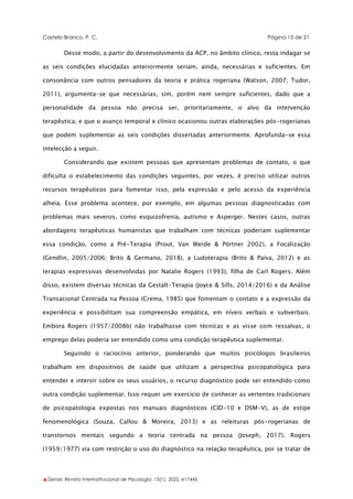 Castelo Branco, P. C. Página 15 de 21
▲Gerais: Revista Interinstitucional de Psicologia, 15(1), 2022. e17445
Desse modo, a partir do desenvolvimento da ACP, no âmbito clínico, resta indagar se
as seis condições elucidadas anteriormente seriam, ainda, necessárias e suficientes. Em
consonância com outros pensadores da teoria e prática rogeriana (Watson, 2007; Tudor,
2011), argumenta-se que necessárias, sim, porém nem sempre suficientes, dado que a
personalidade da pessoa não precisa ser, prioritariamente, o alvo da intervenção
terapêutica; e que o avanço temporal e clínico ocasionou outras elaborações pós-rogerianas
que podem suplementar as seis condições dissertadas anteriormente. Aprofunda-se essa
intelecção a seguir.
Considerando que existem pessoas que apresentam problemas de contato, o que
dificulta o estabelecimento das condições seguintes, por vezes, é preciso utilizar outros
recursos terapêuticos para fomentar isso, pela expressão e pelo acesso da experiência
alheia. Esse problema acontece, por exemplo, em algumas pessoas diagnosticadas com
problemas mais severos, como esquizofrenia, autismo e Asperger. Nestes casos, outras
abordagens terapêuticas humanistas que trabalham com técnicas poderiam suplementar
essa condição, como a Pré-Terapia (Prout, Van Werde & Pörtner 2002), a Focalização
(Gendlin, 2005/2006; Brito & Germano, 2018), a Ludoterapia (Brito & Paiva, 2012) e as
terapias expressivas desenvolvidas por Natalie Rogers (1993), filha de Carl Rogers. Além
disso, existem diversas técnicas da Gestalt-Terapia (Joyce & Sills, 2014/2016) e da Análise
Transacional Centrada na Pessoa (Crema, 1985) que fomentam o contato e a expressão da
experiência e possibilitam sua compreensão empática, em níveis verbais e subverbais.
Embora Rogers (1957/2008b) não trabalhasse com técnicas e as visse com ressalvas, o
emprego delas poderia ser entendido como uma condição terapêutica suplementar.
Seguindo o raciocínio anterior, ponderando que muitos psicólogos brasileiros
trabalham em dispositivos de saúde que utilizam a perspectiva psicopatológica para
entender e intervir sobre os seus usuários, o recurso diagnóstico pode ser entendido como
outra condição suplementar. Isso requer um exercício de conhecer as vertentes tradicionais
de psicopatologia expostas nos manuais diagnósticos (CID-10 e DSM-V), as de estipe
fenomenológica (Souza, Callou & Moreira, 2013) e as releituras pós-rogerianas de
transtornos mentais segundo a teoria centrada na pessoa (Joseph, 2017). Rogers
(1959/1977) via com restrição o uso do diagnóstico na relação terapêutica, por se tratar de
 