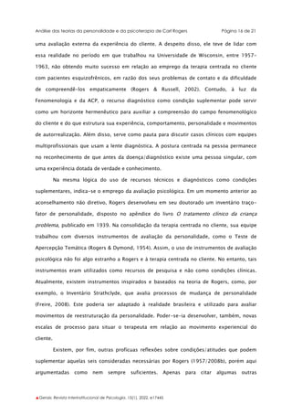 Análise das teorias da personalidade e da psicoterapia de Carl Rogers Página 16 de 21
▲Gerais: Revista Interinstitucional de Psicologia, 15(1), 2022. e17445
uma avaliação externa da experiência do cliente. A despeito disso, ele teve de lidar com
essa realidade no período em que trabalhou na Universidade de Wisconsin, entre 1957-
1963, não obtendo muito sucesso em relação ao emprego da terapia centrada no cliente
com pacientes esquizofrênicos, em razão dos seus problemas de contato e da dificuldade
de compreendê-los empaticamente (Rogers & Russell, 2002). Contudo, à luz da
Fenomenologia e da ACP, o recurso diagnóstico como condição suplementar pode servir
como um horizonte hermenêutico para auxiliar a compreensão do campo fenomenológico
do cliente e do que estrutura sua experiência, comportamento, personalidade e movimentos
de autorrealização. Além disso, serve como pauta para discutir casos clínicos com equipes
multiprofissionais que usam a lente diagnóstica. A postura centrada na pessoa permanece
no reconhecimento de que antes da doença/diagnóstico existe uma pessoa singular, com
uma experiência dotada de verdade e conhecimento.
Na mesma lógica do uso de recursos técnicos e diagnósticos como condições
suplementares, indica-se o emprego da avaliação psicológica. Em um momento anterior ao
aconselhamento não diretivo, Rogers desenvolveu em seu doutorado um inventário traço-
fator de personalidade, disposto no apêndice do livro O tratamento clínico da criança
problema, publicado em 1939. Na consolidação da terapia centrada no cliente, sua equipe
trabalhou com diversos instrumentos de avaliação da personalidade, como o Teste de
Apercepção Temática (Rogers & Dymond, 1954). Assim, o uso de instrumentos de avaliação
psicológica não foi algo estranho a Rogers e à terapia centrada no cliente. No entanto, tais
instrumentos eram utilizados como recursos de pesquisa e não como condições clínicas.
Atualmente, existem instrumentos inspirados e baseados na teoria de Rogers, como, por
exemplo, o Inventário Strathclyde, que avalia processos de mudança de personalidade
(Freire, 2008). Este poderia ser adaptado à realidade brasileira e utilizado para avaliar
movimentos de reestruturação da personalidade. Poder-se-ia desenvolver, também, novas
escalas de processo para situar o terapeuta em relação ao movimento experiencial do
cliente.
Existem, por fim, outras profícuas reflexões sobre condições/atitudes que podem
suplementar aquelas seis consideradas necessárias por Rogers (1957/2008b), porém aqui
argumentadas como nem sempre suficientes. Apenas para citar algumas outras
 