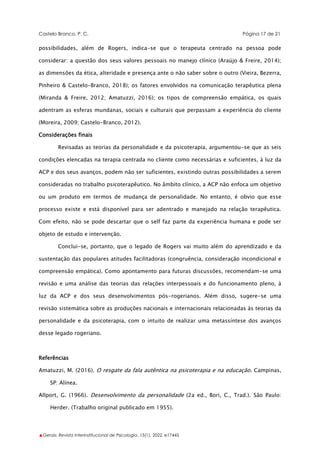 Castelo Branco, P. C. Página 17 de 21
▲Gerais: Revista Interinstitucional de Psicologia, 15(1), 2022. e17445
possibilidades, além de Rogers, indica-se que o terapeuta centrado na pessoa pode
considerar: a questão dos seus valores pessoais no manejo clínico (Araújo & Freire, 2014);
as dimensões da ética, alteridade e presença ante o não saber sobre o outro (Vieira, Bezerra,
Pinheiro & Castelo-Branco, 2018); os fatores envolvidos na comunicação terapêutica plena
(Miranda & Freire, 2012; Amatuzzi, 2016); os tipos de compreensão empática, os quais
adentram as esferas mundanas, sociais e culturais que perpassam a experiência do cliente
(Moreira, 2009; Castelo-Branco, 2012).
Considerações finais
Revisadas as teorias da personalidade e da psicoterapia, argumentou-se que as seis
condições elencadas na terapia centrada no cliente como necessárias e suficientes, à luz da
ACP e dos seus avanços, podem não ser suficientes, existindo outras possibilidades a serem
consideradas no trabalho psicoterapêutico. No âmbito clínico, a ACP não enfoca um objetivo
ou um produto em termos de mudança de personalidade. No entanto, é obvio que esse
processo existe e está disponível para ser adentrado e manejado na relação terapêutica.
Com efeito, não se pode descartar que o self faz parte da experiência humana e pode ser
objeto de estudo e intervenção.
Conclui-se, portanto, que o legado de Rogers vai muito além do aprendizado e da
sustentação das populares atitudes facilitadoras (congruência, consideração incondicional e
compreensão empática). Como apontamento para futuras discussões, recomendam-se uma
revisão e uma análise das teorias das relações interpessoais e do funcionamento pleno, à
luz da ACP e dos seus desenvolvimentos pós-rogerianos. Além disso, sugere-se uma
revisão sistemática sobre as produções nacionais e internacionais relacionadas às teorias da
personalidade e da psicoterapia, com o intuito de realizar uma metassíntese dos avanços
desse legado rogeriano.
Referências
Amatuzzi, M. (2016). O resgate da fala autêntica na psicoterapia e na educação. Campinas,
SP: Alínea.
Allport, G. (1966). Desenvolvimento da personalidade (2a ed., Bori, C., Trad.). São Paulo:
Herder. (Trabalho original publicado em 1955).
 