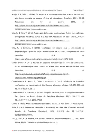 Análise das teorias da personalidade e da psicoterapia de Carl Rogers Página 18 de 21
▲Gerais: Revista Interinstitucional de Psicologia, 15(1), 2022. e17445
Araújo, I, & Freire, J. (2014). Os valores e a sua importância para a teoria da clínica da
abordagem centrada na pessoa. Revista da Abordagem Gestáltica, 20(1), 86-93.
Recuperado em 02 de janeiro, 2019, de
http://pepsic.bvsalud.org/scielo.php?script=sci_arttext&pid=S1809-
68672014000100012&lng=pt&tlng=pt.
Brito, R., & Paiva, V. (2012). Psicoterapia de Rogers e ludoterapia de Axline: convergências e
divergências. Revista do NUFEN, 4(1), 102-114. Recuperado em 02 de janeiro, 2019, de
http://pepsic.bvsalud.org/scielo.php?script=sci_arttext&pid=S2175-
25912012000100009&lng=pt&tlng=pt.
Brito, R., & Germano, I. (2018). Focalização: um recurso para a simbolização da
experienciação a partir do corpo. Memorandum, 34, 171-191. Recuperado em 30 de
dezembro, 2018, de
https://seer.ufmg.br/index.php/memorandum/article/view/11475/8600.
Castelo-Branco, P. (2012). Revisão dos aspectos monadológicos da teoria de Carl Rogers à
luz da fenomenologia social. Revista do NUFEN, 4(2), 83-98. Recuperado em 30 de
dezembro, 2018, de
http://pepsic.bvsalud.org/scielo.php?script=sci_arttext&pid=S2175-
25912012000200009&lng=pt&tlng=pt.
Castelo-Branco, P., Vieira, E., Cirino S., & Moreira, J. (2016). Influências da Psicanálise
neofreudiana na psicoterapia de Carl Rogers. Contextos clínicos, 9(2),279-289. doi:
10.4013/ctc.2016.92.12.
Castelo-Branco, P., & Cirino, S. (2017). Recepção e Circulação da Psicologia Humanista de
Carl Rogers no Brasil. Revista de Psicología (Santiago), 26(2), 106-117. doi:
10.5354/0719-0581.2017.47954
Crema, R. (1985). Análise transacional centrada na pessoa… e mais além. São Paulo: Ágora.
Dutra, E. (2016). Rogers and Heidegger: is a gathering for a new view of the self possible?.
Estudos de Psicologia (Campinas), 33(3), 413-423. doi: 10.1590/1982-
02752016000300005.
Feist, J., Feist, G., & Roberts, T-A. (2015). Teorias da personalidade (Rosa, C., Trad.). Porto
Alegre: AMGH. (Trabalho original publicado em 2013).
 
