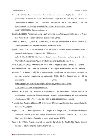 Castelo Branco, P. C. Página 19 de 21
▲Gerais: Revista Interinstitucional de Psicologia, 15(1), 2022. e17445
Freire, E. (2008). Desenvolvimento de um instrumento de avaliação de resultados em
psicoterapia baseado na teoria da mudança terapêutica de Carl Rogers. Revista da
Abordagem Gestáltica, 14(2), 262-263. Recuperado em 02 de janeiro, 2019, de
http://pepsic.bvsalud.org/scielo.php?script=sci_arttext&pid=S1809-
68672008000200017&lng=pt&tlng=pt.
Gendlin, E. (2006). Focalização: uma via de acesso à sabedoria corporal (Messias, J., Trad.).
São Paulo: Gaia. (Trabalho original publicado em 2005).
Gobbi, S., Missel, S., Justo, H., & Holanda, A. (2005). Vocabulário e noções básicas da
abordagem centrada na pessoa (2a ed). São Paulo: Vetor.
Joseph, S. (Ed.). (2017). The handbook of person-centred therapy and mental health: theory,
research and practice. Wyastone, UK: PCCS Books.
Joyce, P., & Sills, C. (2016). Técnicas em Gestalt: aconselhamento e psicoterapia (Joscelyne,
V., Trad.). Rio de Janeiro: Vozes. (Trabalho original publicado em 2014).
Justo, H. (2001). Cresça e faça crescer: lições de Carl Rogers (7a ed). Canoas, RS: La Salles.
Kirschenbaum, H. (2007). The life and work of Carl Rogers. Herefordshire, UK: PCCS Books.
Miranda, C., & Freire, J. (2012). A comunicação terapêutica na abordagem centrada na
pessoa. Arquivos Brasileiros de Psicologia, 64(1), 78-94. Recuperado em 30 de
dezembro, 2018, de
http://pepsic.bvsalud.org/scielo.php?script=sci_arttext&pid=S1809-
52672012000100007&lng=pt&tlng=pt.
Moreira, V. (2009). Da empatia à compreensão do Lebenswelt (mundo vivido) na
psicoterapia humanista-fenomenológica. Revista Latinoamericana de Psicopatologia
Fundamental, 12(1), 59-70. doi: 10.1590/S1415-47142009000100005
Prout, G., Van Werde., & Pörtner, M. (2002). Pre-Therapy: reaching contact impaired clients.
London: PCCS Books.
Rogers, C. (1977). Teoria e pesquisa. In C. Rogers & M. Kinget (Eds.), Psicoterapia e relações
humanas: teoria e prática da terapia não-diretiva – Volume 1 (Bizotto, M., Trad.). Belo
Horizonte: Interlivros. (Trabalho original publicado em 1959).
Rogers, C. (1992). Terapia centrada no cliente (Bartalotti, C., Trad.). São Paulo: Martins
Fontes. (Trabalho original publicado em 1951).
 