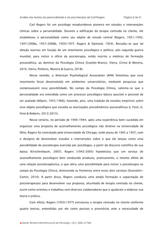 Análise das teorias da personalidade e da psicoterapia de Carl Rogers Página 2 de 21
▲Gerais: Revista Interinstitucional de Psicologia, 15(1), 2022. e17445
Carl Rogers foi um psicólogo estadunidense pioneiro em estudos e intervenções
clínicas sobre a personalidade. Durante a edificação da terapia centrada no cliente, ele
estabeleceu a personalidade como seu objeto de estudo central (Rogers, 1951/1992,
1947/2008a, 1957/2008b, 1959/1977; Rogers & Dymond, 1954). Ressalta-se que tal
eleição ocorreu em função de um movimento psicológico e político, pós-segunda guerra
mundial, para incluir o ofício da psicoterapia, então restrito a médicos de formação
psicanalítica, ao domínio da Psicologia Clínica (Castelo-Branco, Vieira, Cirino & Moreira,
2016; Vieira, Pinheiro, Moreira & Guerra, 2018).
Nesse sentido, a American Psychological Association (APA) fomentou que esse
movimento fosse desenvolvido em ambientes universitários, mediante pesquisas que
comprovassem essa possibilidade. No campo da Psicologia Clínica, salienta-se que a
personalidade era entendida como um processo psicológico básico passível e possível de
ser avaliado (Allport, 1955/1966), havendo, pois, uma tradição de estudos empíricos sobre
esse objeto psicológico que excedia as teorizações psicodinâmico-psicanalíticas (J. Feist, G.
Feist & Roberts, 2013/2015).
Nesse cenário, no período de 1940-1944, após uma experiência bem-sucedida em
organizar uma proposta de aconselhamento psicológico não diretivo na Universidade de
Ohio, Rogers foi contratado pela Universidade de Chicago, onde atuou de 1945 a 1957, com
o desígnio de desenvolver estudos e intervenções sobre o que ele lançou como uma
possibilidade de psicoterapia exercida por psicólogos, a partir do discurso científico de sua
época (Kirschenbaum, 2007). Rogers (1942/2005) hipotetizou que um serviço de
aconselhamento psicológico bem conduzido produzia, praticamente, o mesmo efeito de
uma relação psicoterapêutica, o que abriu uma possibilidade para incluir a psicoterapia no
campo da Psicologia Clínica, diminuindo as fronteiras entre esses dois serviços (Scorsolini-
Comin, 2014). A partir disso, Rogers conduziu uma ampla formação e capacitação de
psicoterapeutas para desenvolver sua proposta, alcunhada de terapia centrada no cliente,
assim como orientou e trabalhou com diversos colaboradores que o ajudaram a elaborar sua
teoria e prática.
Com efeito, Rogers (1959/1977) estruturou a terapia centrada no cliente conforme
quatro teorias, entendidas por ele como parciais e provisórias ante a necessidade de
 