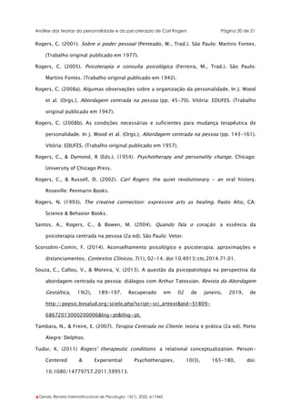 Análise das teorias da personalidade e da psicoterapia de Carl Rogers Página 20 de 21
▲Gerais: Revista Interinstitucional de Psicologia, 15(1), 2022. e17445
Rogers, C. (2001). Sobre o poder pessoal (Penteado, W., Trad.). São Paulo: Martins Fontes.
(Trabalho original publicado em 1977).
Rogers, C. (2005). Psicoterapia e consulta psicológica (Ferreira, M., Trad.). São Paulo:
Martins Fontes. (Trabalho original publicado em 1942).
Rogers, C. (2008a). Algumas observações sobre a organização da personalidade. In J. Wood
et al. (Orgs.), Abordagem centrada na pessoa (pp. 45-70). Vitória: EDUFES. (Trabalho
original publicado em 1947).
Rogers, C. (2008b). As condições necessárias e suficientes para mudança terapêutica de
personalidade. In J. Wood et al. (Orgs.), Abordagem centrada na pessoa (pp. 143-161).
Vitória: EDUFES. (Trabalho original publicado em 1957).
Rogers, C., & Dymond, R (Eds.). (1954). Psychotherapy and personality change. Chicago:
University of Chicago Press.
Rogers, C., & Russell, D. (2002). Carl Rogers: the quiet revolutionary - an oral history.
Roseville: Penmarin Books.
Rogers, N. (1993). The creative connection: expressive arts as healing. Paolo Alto, CA:
Science & Behavior Books.
Santos, A., Rogers, C., & Bowen, M. (2004). Quando fala o coração: a essência da
psicoterapia centrada na pessoa (2a ed). São Paulo: Vetor.
Scorsolini-Comin, F. (2014). Aconselhamento psicológico e psicoterapia: aproximações e
distanciamentos. Contextos Clínicos, 7(1), 02-14. doi:10.4013/ctc.2014.71.01.
Souza, C., Callou, V., & Moreira, V. (2013). A questão da psicopatologia na perspectiva da
abordagem centrada na pessoa: diálogos com Arthur Tatossian. Revista da Abordagem
Gestáltica, 19(2), 189-197. Recuperado em 02 de janeiro, 2019, de
http://pepsic.bvsalud.org/scielo.php?script=sci_arttext&pid=S1809-
68672013000200006&lng=pt&tlng=pt.
Tambara, N., & Freire, E. (2007). Terapia Centrada no Cliente: teoria e prática (2a ed). Porto
Alegre: Delphos.
Tudor, K. (2011) Rogers' therapeutic conditions: a relational conceptualization. Person-
Centered & Experiential Psychotherapies, 10(3), 165-180, doi:
10.1080/14779757.2011.599513.
 