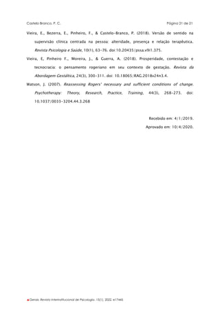 Castelo Branco, P. C. Página 21 de 21
▲Gerais: Revista Interinstitucional de Psicologia, 15(1), 2022. e17445
Vieira, E., Bezerra, E., Pinheiro, F., & Castelo-Branco, P. (2018). Versão de sentido na
supervisão clínica centrada na pessoa: alteridade, presença e relação terapêutica.
Revista Psicologia e Saúde, 10(1), 63-76. doi:10.20435/pssa.v9i1.375.
Vieira, E, Pinheiro F., Moreira, J., & Guerra, A. (2018). Prosperidade, contestação e
tecnocracia: o pensamento rogeriano em seu contexto de gestação. Revista da
Abordagem Gestáltica, 24(3), 300-311. doi: 10.18065/RAG.2018v24n3.4.
Watson, J. (2007). Reassessing Rogers' necessary and sufficient conditions of change.
Psychotherapy: Theory, Research, Practice, Training, 44(3), 268-273. doi:
10.1037/0033-3204.44.3.268
Recebido em: 4/1/2019.
Aprovado em: 10/4/2020.
 
