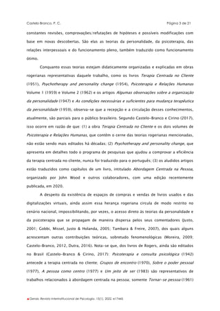 Castelo Branco, P. C. Página 3 de 21
▲Gerais: Revista Interinstitucional de Psicologia, 15(1), 2022. e17445
constantes revisões, comprovações/refutações de hipóteses e possíveis modificações com
base em novas descobertas. São elas as teorias da personalidade, da psicoterapia, das
relações interpessoais e do funcionamento pleno, também traduzido como funcionamento
ótimo.
Conquanto essas teorias estejam didaticamente organizadas e explicadas em obras
rogerianas representativas daquele trabalho, como os livros Terapia Centrada no Cliente
(1951), Psychotherapy and personality change (1954), Psicoterapia e Relações Humanas
Volume 1 (1959) e Volume 2 (1962) e os artigos Algumas observações sobre a organização
da personalidade (1947) e As condições necessárias e suficientes para mudança terapêutica
da personalidade (1959), observa-se que a recepção e a circulação desses conhecimentos,
atualmente, são parciais para o público brasileiro. Segundo Castelo-Branco e Cirino (2017),
isso ocorre em razão de que: (1) a obra Terapia Centrada no Cliente e os dois volumes de
Psicoterapia e Relações Humanas, que contêm o cerne das teorias rogerianas mencionadas,
não estão sendo mais editados há décadas; (2) Psychotherapy and personality change, que
apresenta em detalhes todo o programa de pesquisas que ajudou a comprovar a eficiência
da terapia centrada no cliente, nunca foi traduzido para o português; (3) os aludidos artigos
estão traduzidos como capítulos de um livro, intitulado Abordagem Centrada na Pessoa,
organizado por John Wood e outros colaboradores, com uma edição recentemente
publicada, em 2020.
A despeito da existência de espaços de compras e vendas de livros usados e das
digitalizações virtuais, ainda assim essa herança rogeriana circula de modo restrito no
cenário nacional, impossibilitando, por vezes, o acesso direto às teorias da personalidade e
da psicoterapia que se propagam de maneira dispersa pelos seus comentadores (Justo,
2001; Gobbi, Missel, Justo & Holanda, 2005; Tambara & Freire, 2007), dos quais alguns
acrescentam outras contribuições teóricas, sobretudo fenomenológicas (Moreira, 2009;
Castelo-Branco, 2012, Dutra, 2016). Nota-se que, dos livros de Rogers, ainda são editados
no Brasil (Castelo-Branco & Cirino, 2017): Psicoterapia e consulta psicológica (1942)
antecede a terapia centrada no cliente; Grupos de encontro (1970), Sobre o poder pessoal
(1977), A pessoa como centro (1977) e Um jeito de ser (1983) são representativos de
trabalhos relacionados à abordagem centrada na pessoa; somente Tornar-se pessoa (1961)
 