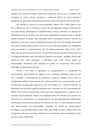 Análise das teorias da personalidade e da psicoterapia de Carl Rogers Página 6 de 21
▲Gerais: Revista Interinstitucional de Psicologia, 15(1), 2022. e17445
emoções que expressam reações organísmicas diretas do que se passa no cliente e são
carregadas de valores (juízos). Entretanto, o referencial interno do cliente somente é
possível de ser apreendido pelo terapeuta conforme ocorre uma comunicação entre ambos.
Em especial, na oitava e na nona proposições, Rogers (1951/1992) elabora o que
seria a gênese do self. O organismo, a partir de suas demandas internas compostas por
suas experiências, simbolizações e comportamentos, contata o ambiente e se depara com
demandas que lhe são externas, tais como outras experiências e ditames sociais e culturais
dotados de juízos de valores. Das interseções entre as demandas internas e externas do
organismo, o self surge como uma percepção total de si, do outro e do mundo, organizando
um campo fenomenológico como as coisas são e/ou deveriam-poderiam ser, afetando os
juízos de mundo e o comportamento nele. Na décima proposição, Rogers (1951/1992)
indica que no self se encontram valores da experiência pessoal que são atribuídos positiva
ou negativamente pelos outros, pelo próprio indivíduo e por ambos – podendo, ainda, haver
diferenças entre essas percepções e valorações. Logo, esses valores podem ser
experienciados diretamente pelo indivíduo ou podem ser introjetados, sem maiores
elaborações (simbolizações) pessoais.
Assim, o self afeta a experiência, o comportamento, os movimentos de
autorrealização, sendo seletivo em relação ao que o indivíduo simboliza do que vive. Por
isso, consoante à proposição XI, as experiências podem ser (Rogers, 1951/1992): (1)
simbolizadas conforme o que a pessoa vive e está de acordo com a sua organização de self;
(2) ignoradas ou bloqueadas porque não tem uma relação com o referencial interno; (3)
deformadas ou distorcidas quando incoerentes com a estrutura de self. Na proposição XII,
Rogers (1951/1992) argumenta que a maior parte dos comportamentos é coerente com a
estrutura de personalidade. Todavia, as proposições XIII e XIV advertem que quando isso
não ocorre e as experiências e os comportamentos não são adequadamente simbolizados,
contrariando a estrutura organizada de self, segundo os itens 2 e 3 da proposição XI, ocorre
uma desestruturação da personalidade, entendida em termos de desajustamento
psicológico. Essa desorganização é vivida como uma tensão em que a pessoa pode estar
consciente ou não dos seus fatores, dado que isso é vivenciado como uma ameaça ao self e
aos seus valores constituídos.
 