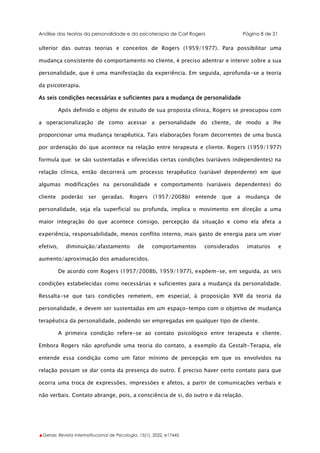Análise das teorias da personalidade e da psicoterapia de Carl Rogers Página 8 de 21
▲Gerais: Revista Interinstitucional de Psicologia, 15(1), 2022. e17445
ulterior das outras teorias e conceitos de Rogers (1959/1977). Para possibilitar uma
mudança consistente do comportamento no cliente, é preciso adentrar e intervir sobre a sua
personalidade, que é uma manifestação da experiência. Em seguida, aprofunda-se a teoria
da psicoterapia.
As seis condições necessárias e suficientes para a mudança de personalidade
Após definido o objeto de estudo de sua proposta clínica, Rogers se preocupou com
a operacionalização de como acessar a personalidade do cliente, de modo a lhe
proporcionar uma mudança terapêutica. Tais elaborações foram decorrentes de uma busca
por ordenação do que acontece na relação entre terapeuta e cliente. Rogers (1959/1977)
formula que: se são sustentadas e oferecidas certas condições (variáveis independentes) na
relação clínica, então decorrerá um processo terapêutico (variável dependente) em que
algumas modificações na personalidade e comportamento (variáveis dependentes) do
cliente poderão ser geradas. Rogers (1957/2008b) entende que a mudança de
personalidade, seja ela superficial ou profunda, implica o movimento em direção a uma
maior integração do que acontece consigo, percepção da situação e como ela afeta a
experiência, responsabilidade, menos conflito interno, mais gasto de energia para um viver
efetivo, diminuição/afastamento de comportamentos considerados imaturos e
aumento/aproximação dos amadurecidos.
De acordo com Rogers (1957/2008b, 1959/1977), expõem-se, em seguida, as seis
condições estabelecidas como necessárias e suficientes para a mudança da personalidade.
Ressalta-se que tais condições remetem, em especial, à proposição XVII da teoria da
personalidade, e devem ser sustentadas em um espaço-tempo com o objetivo de mudança
terapêutica da personalidade, podendo ser empregadas em qualquer tipo de cliente.
A primeira condição refere-se ao contato psicológico entre terapeuta e cliente.
Embora Rogers não aprofunde uma teoria do contato, a exemplo da Gestalt-Terapia, ele
entende essa condição como um fator mínimo de percepção em que os envolvidos na
relação possam se dar conta da presença do outro. É preciso haver certo contato para que
ocorra uma troca de expressões, impressões e afetos, a partir de comunicações verbais e
não verbais. Contato abrange, pois, a consciência de si, do outro e da relação.
 