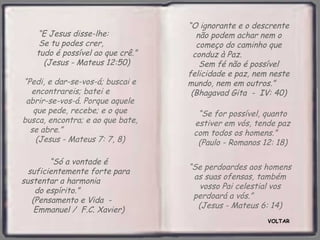 VOLTAR “ Só a vontade é suficientemente forte para sustentar a harmonia  do espírito.”  (Pensamento e Vida  -  Emmanuel /  F.C. Xavier) “ E Jesus disse-lhe:  Se tu podes crer,  tudo é possível ao que crê.” (Jesus - Mateus 12:50) “ O ignorante e o descrente não podem achar nem o começo do caminho que conduz à Paz.  Sem fé não é possível felicidade e paz, nem neste mundo, nem em outros.”  (Bhagavad Gita  -  IV: 40) “ Se for possível, quanto estiver em vós, tende paz com todos os homens.”  (Paulo - Romanos 12: 18) “ Pedi, e dar-se-vos-á; buscai e encontrareis; batei e  abrir-se-vos-á. Porque aquele que pede, recebe; e o que busca, encontra; e ao que bate, se abre.”  (Jesus - Mateus 7: 7, 8) “ Se perdoardes aos homens as suas ofensas, também vosso Pai celestial vos perdoará a vós.”  (Jesus - Mateus 6: 14) 