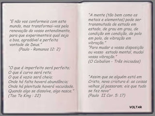 VOLTAR “ Assim que se alguém está em Cristo, nova criatura é: as coisas velhas já passaram; eis que tudo se fez novo”  (Paulo  II Cor. 5: 17)  “ E não vos conformeis com este mundo, mas transformai-vos pela renovação do vosso entendimento, para que experimenteis qual seja a boa, agradável e perfeita vontade de Deus.”  (Paulo - Romanos 12: 2) “ O que é imperfeito será perfeito;  O que é curvo será reto;  O que é vazio será cheio;  Onde há falta haverá abundância;  Onde há plenitude haverá vacuidade. Quando algo se dissolve, algo nasce.” (Tao Te King : 22) “ A mente (tão bem como os metais e elementos) pode ser transmutada de estado em estado, de grau em grau, de condição em condição, de polo em polo, de vibração em vibração.”  “Para mudar a vossa disposição ou vosso  estado mental, mudai vossa vibração.”  (O Caibalion - Três iniciados) 