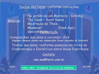 VOLTAR Músicas : Formatação   Composições das salas e corredor:  EnA  (Algumas imagens usadas nas composições foram captadas na Internet) Contato : [email_address] Textos dos livros : conforme indicações. No jardim de um Mosteiro - Ketelby  The Swan - Saint Saens  Meditação de Thais - Massenet  ... (New Age) - desconhecida. SAIR Textos das salas: conforme pesquisa em livros de Cromoterapia e Esotéricos sobre Raios Espirituais. Saiba  sobre  Terapia de  Regressão  de Memória 