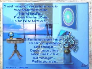 VOLTAR AO CORREDOR Permaneça algum tempo em silêncio  guardando esta sensação... Depois pegue o livro  sobre a mesa e leia  sua mensagem...  Medite sobre ela... O azul harmoniza seu sistema nervoso. Você sente muita calma. Não há tensões... Procure ligar-se a Deus. A sua  Fé  se fortalece... 