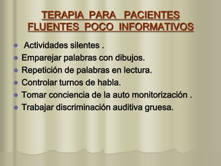 TERAPIA PARA PACIENTES
FLUENTES POCO INFORMATIVOS
 Actividades silentes .
 Emparejar palabras con dibujos.
 Repetición de palabras en lectura.
 Controlar turnos de habla.
 Tomar conciencia de la auto monitorización .
 Trabajar discriminación auditiva gruesa.
 