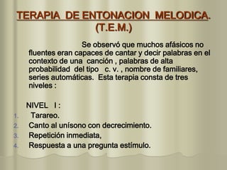 TERAPIA DE ENTONACION MELODICA.
(T.E.M.)
Se observó que muchos afásicos no
fluentes eran capaces de cantar y decir palabras en el
contexto de una canción , palabras de alta
probabilidad del tipo c. v. , nombre de familiares,
series automáticas. Esta terapia consta de tres
niveles :
NIVEL I :
1. Tarareo.
2. Canto al unísono con decrecimiento.
3. Repetición inmediata,
4. Respuesta a una pregunta estímulo.
 
