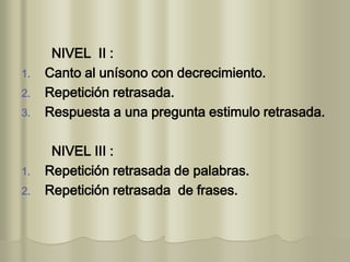 NIVEL II :
1. Canto al unísono con decrecimiento.
2. Repetición retrasada.
3. Respuesta a una pregunta estimulo retrasada.
NIVEL III :
1. Repetición retrasada de palabras.
2. Repetición retrasada de frases.
 