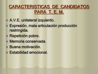 CARACTERISTICAS DE CANDIDATOS
PARA T. E. M.
 A.V.E. unilateral izquierdo.
 Expresión, mala articulación producción
restringida.
 Repetición pobre.
 Memoria conservada.
 Buena motivación.
 Estabilidad emocional.
 
