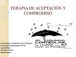 TERAPIA DE ACEPTACIÓN Y 
COMPROMISO 
Universidad cooperativa de Colombia 
Facultad de psicología (2014) 
Laura Mayo 
Jennifer Henao 
Nataly Mesa 
 