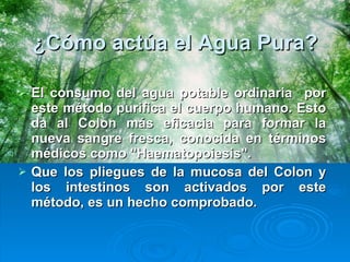 ¿Cómo actúa el Agua Pura? El consumo del agua potable ordinaria  por este método purifica el cuerpo humano. Esto da al Colon más eficacia para formar la nueva sangre fresca, conocida en términos médicos como "Haematopoiesis".  Que los pliegues de la mucosa del Colon y los intestinos son activados por este método, es un hecho comprobado.  