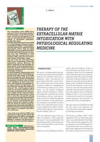 PHYSIOLOGICAL REGULATING MEDICINE 1/2007
THERAPY OF THE
EXTRACELLULAR MATRIX
INTOXICATION WITH
PHYSIOLOGICAL REGULATING
MEDICINE
The extracellular matrix (ECM) repre-
sents and “forms” the ground system of
all living beings, a locus where nourish-
ment, control and management of all
cells are concentrated and a mutual ex-
change of information (molecules-
energy) takes place.
From the organoleptic point of view, ECM
is a sol-gel gangue composed of glyco-
saminoglycans (GAGs) = heteropolysac-
charides patterned in repeated helical
disaccharide unities. They are highly
hydrophilic, viscous, negatively charged,
perpendicularly gathering around a pro-
tein core. The combination of many
GAGs units with a protein forms a pro-
teoglycan (PG), giving the macromole-
cule a typical “brush-filter” shape.
The role of the free and linked (PGs)
GAGs ensure homeostasis: isoionicity,
isosmoticity, isotonia. Moreover, the
ECM is composed of self-assembly col-
lagen, elastin, reticular glycoproteins, fi-
bronectin, laminin, vitronectin, throm-
bospondin, tenascin, lectins - all of them
immunogen mediators.
An electromagnetic signal picked up by
the glycocalyx and its endocellular ex-
tension loses little energy. In the ECM,
the electromagnetic wave closes upon
itself, becoming a photon and regaining
its undulatory character when it moves
to the cytoplasm. As soon as the cata-
bolic, environmental, food pathogen to-
xic agents pollute the glycocalyx, the
H2O molecules change their dielectric
constant: the electromagnetic-signal
waves do not become photons and, as
not being recognized by the calyx pro-
teins, trigger counter-response-patho-
logy mechanisms. Every human carries
one or more than one genetic change
concerning the complex biosynthesis of
the GAGs and PGs molecules but these
do not become macroscopically phe-
notypes. During one's lifetime, catabo-
lites are stored up making energy ex-
changes from and towards cells difficult.
Thanks to Trincher's principle (biological
time x Delta T = constant), every cell li-
ves a finite time.
- One of the most effective PRM medi-
cal product to clean up and restore the
complex role of the ECM is undoubtedly
GUNA®-MATRIX. In this paper, GUNA®-
MATRIX is analyzed and discussed on
the basis of current scientific updates.
PROTEOGLY-
CANS (PGS), ESOSAMINOGLYCANS
(GAGS), PHYSIOLOGICAL REGULATING
MEDICINE, GUNA®
-MATRIX
SUMMARY
KEY WORDS
INTRODUCTION
The matrix is a fundamental extracellu-
lar (ECM), pericellular and intracellular
substance for metabolic interaction, a
ubiquitous tissue characterized by
physiological SOL-GEL synchronicity.
The current unitary view of the matrix
overlooks neither the morphological
and biochemical aspects of its consti-
tuents, nor the general biological
aspects in which it operates in a phylo-
and ontogenetic unity that sees current
living beings as the last surviving wit-
nesses which have filtered through the
mesh of evolution. In this publication,
the amorphous extracellular structures
of the matrix (interstitial matrix) are pri-
marily considered; the author conside-
red the cellular aspects in a previous pu-
blication [Milani, 2003 (c)].
- The most important stages in the evo-
lution of organisms - when organized
into tissues - were accomplished in the
final detailing of the structural genes as
well as the biosynthesis control of the
matrix constituents.
Hyaluronic acid is phylogenetically the
earliest glycosaminoglycan (GAG). It
does not involve any nucleic acids. It is
a biological fossil, the first component
of the matrix that appears during the de-
velopment of the mesenchyme from the
2nd week of human embryonic deve-
lopment. It is not only present in the first
phases of the constitution of life but al-
so in the very first phases of the consti-
tution of a new life: the spermatozoon
enters the ovocyte thanks to hyaluroni-
dase.The molecular structure of the pro-
teoglycans (PGs) is very conservative:
it maintains the same form in all pluri-
cellular organisms. PGs and GAGs are
present only in the animal kingdom.
The sugar structure is not DNA-encoded
like the amino acid sequences, for
which the matrix enjoys great adaptabi-
lity through autocatalysis.
The Virchow paradigm (1862), which
regards the cell as an "elementary orga-
nism", was made obsolete by Pischinger
(1979), who not only suggested a chan-
ge of polarity of current thinking but al-
so pointed out the sense and the pur-
pose of the single parts interacting with
the whole working system: terms such
L. Milani
LECTURE
45
 