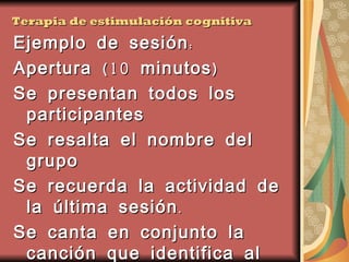 Terapia de estimulación cognitiva Ejemplo de sesión: Apertura (10 minutos) Se presentan todos los participantes Se resalta el nombre del grupo Se recuerda la actividad de la última sesión. Se canta en conjunto la canción que identifica al grupo (usando un CD por ejemplo). 