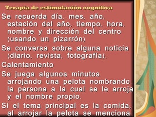 Terapia de estimulación cognitiva Se recuerda día, mes, año, estación del año, tiempo, hora, nombre y dirección del centro (usando un pizarrón) Se conversa sobre alguna noticia (diario, revista, fotografía). Calentamiento Se juega algunos minutos arrojando una pelota nombrando la persona a la cual se le arroja y el nombre propio. Si el tema principal es la comida, al arrojar la pelota se menciona la comida favorita o la menos apetecida 