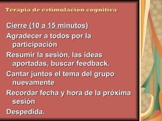 Terapia de estimulación cognitiva Cierre (10 a 15 minutos) Agradecer a todos por la participación Resumir la sesión, las ideas aportadas, buscar feedback. Cantar juntos el tema del grupo nuevamente Recordar fecha y hora de la próxima sesión Despedida.  