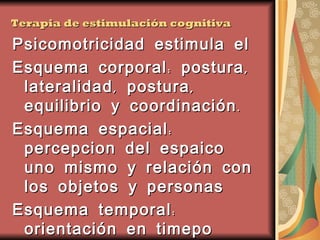 Terapia de estimulación cognitiva Psicomotricidad estimula el  Esquema corporal: postura, lateralidad, postura, equilibrio y coordinación. Esquema espacial: percepcion del espaico uno mismo y relación con los objetos y personas Esquema temporal: orientación en timepo acontecimientos ordenamiento en el tiempo 