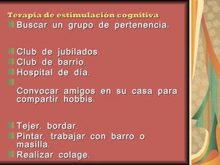 Terapia de estimulación cognitiva Buscar un grupo de pertenencia: Club de jubilados.  Club de barrio.  Hospital de día.  Convocar amigos en su casa para compartir hobbis: Tejer, bordar.  Pintar, trabajar con barro o masilla.  Realizar colage.  