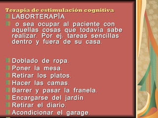 Terapia de estimulación cognitiva LABORTERAPÌA o sea ocupar al paciente con aquellas cosas que todavía sabe realizar. Por ej: tareas sencillas dentro y fuera de su casa. Doblado de ropa.  Poner la mesa.  Retirar los platos.  Hacer las camas.  Barrer y pasar la franela.  Encargarse del jardín  Retirar el diario.  Acondicionar el garage.  