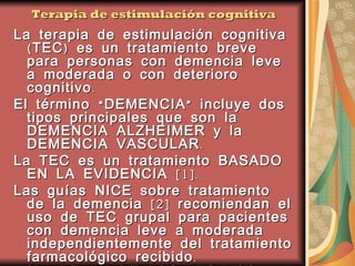Terapia de estimulación cognitiva La terapia de estimulación cognitiva (TEC) es un tratamiento breve para personas con demencia leve a moderada o con deterioro cognitivo.  El término “DEMENCIA” incluye dos tipos principales que son la DEMENCIA ALZHEIMER y la DEMENCIA VASCULAR.  La TEC es un tratamiento BASADO EN LA EVIDENCIA [1]. Las guías NICE sobre tratamiento de la demencia [2] recomiendan el uso de TEC grupal para pacientes con demencia leve a moderada independientemente del tratamiento farmacológico recibido.  [1] Spector A, Thorgrimsen L, Woods B, Royan L, Davies S, Butterworth M and Orrell M (2003). Efficacy of an evidence-based cognitive stimulation therapy programme for people with dementia: Randomised Controlled Trial. British Journal of Psychiatry, 183: 248-254.  [2] National Institute for Health and Clinical Excellence (2006). Dementia: supporting people with dementia and their carers in health and social care. NICE clinical guideline 42, November 2006.  www.nice.org.uk/guidance/cg42   