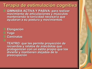 GIMNASIA ACTIVA Y PASIVA: para realizar movimiento de articulaciones y músculos manteniendo la tonicidad necesaria que ayudaran a su postura y movimientos. Elongación  Yoga  Caminatas  TEATRO: que les permite proyección de recuerdos y relatos de anécdotas que protagonizan con un estilo propio que los divierte y mantienen alejados de la preocupación  Terapia de estimulación cognitiva 