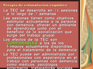 Terapia de estimulación cognitiva La TEC se desarrolla en 14 sesiones a lo largo de 7 semanas.  Las sesiones tienen como objetivos estimular activamente a la persona con demencia, ofrecer un ambiente de aprendizaje junto con el beneficio de la socialización que surge del trabajo grupal.  Los efectos de la TEC son  COMPARABLES  a los de los fármacos actualmente disponibles para el tratamiento de la demencia.  La TEC puede ser administrada por profesionales con experiencia en el trabajo con personas con demencia, como médicos, psicólogos, enfermeros, trabajadores sociales. La TEC grupal puede desarrollarse en el hogar, geriátricos, centros de día u hospitales. 