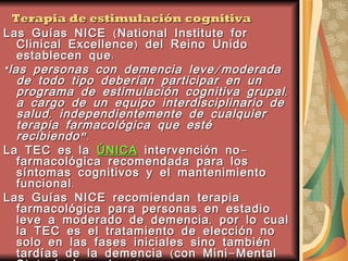 Terapia de estimulación cognitiva Las Guías NICE (National Institute for Clinical Excellence) del Reino Unido establecen que: “ las personas con demencia leve/moderada de todo tipo deberían participar en un programa de estimulación cognitiva grupal, a cargo de un equipo interdisciplinario de salud, independientemente de cualquier terapia farmacológica que esté recibiendo". La TEC es la  ÚNICA  intervención no-farmacológica recomendada para los síntomas cognitivos y el mantenimiento funcional. Las Guías NICE recomiendan terapia farmacológica para personas en estadio leve a moderado de demencia, por lo cual la TEC es el tratamiento de elección no solo en las fases iniciales sino también tardías de la demencia (con Mini-Mental State incluso de 16).  Esto refuerza la importancia de ofrecer TEC rutinariamente en todos los trastornos cognitivos. 