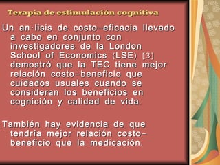 Terapia de estimulación cognitiva Un análisis de costo-eficacia llevado a cabo en conjunto con investigadores de la London School of Economics (LSE) [3] demostró que la TEC tiene mejor relación costo-beneficio que cuidados usuales cuando se consideran los beneficios en cognición y calidad de vida. También hay evidencia de que tendría mejor relación costo-beneficio que la medicación. [3] Knapp M, Thorgrimsen L, Patel A, Spector A, Hallam A, Woods B and Orrell M (2005). Cognitive Stimulation Therapy for people with dementia: Cost Effectiveness Analysis. British Journal of Psychiatry: 574 - 580.  
