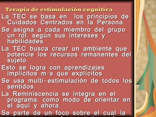 Terapia de estimulación cognitiva La TEC se basa en  los principios de Cuidados Centrados en la Persona. Se asigna a cada miembro del grupo un rol, según sus intereses y habilidades. La TEC busca crear un ambiente que potencie los recursos remanentes del sujeto. Esto se logra con aprendizajes implícitos más que explícitos. Se usa multi-estimulación de todos los sentidos. La Reminiscencia se integra en el programa, como modo de orientar en el aquí y ahora.  Se parte de un foco sobre el cual la persona se pueda concentrar, algo para ver, tocar, escuchar u oler Creando una continuidad entre sesiones se minimiza la confusión y se mejora el recuerdo 