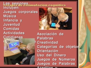 Terapia de estimulación cognitiva Las sesiones incluyen: Juegos corporales Música Infancia y Juventud Comidas Actividades Cotidianas Caras / Escenas Asociación de Palabras Creatividad Categorías de objetos Orientación Uso del Dinero Juegos de Números Juegos de Palabras Acertijos y Adivinanzas 