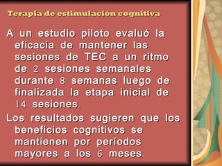 Terapia de estimulación cognitiva A un estudio piloto evaluó la eficacia de mantener las sesiones de TEC a un ritmo de 2 sesiones semanales durante 8 semanas luego de finalizada la etapa inicial de 14 sesiones. Los resultados sugieren que los beneficios cognitivos se mantienen por períodos mayores a los 6 meses.   Orrell M, Spector A, Thorgrimsen L and Woods B (2005). A pilot study examining the effectiveness of maintenance Cognitive Stimulation Therapy (MCST) for people with dementia. International Journal of Geriatric Psychiatry, 20: 446-451.  