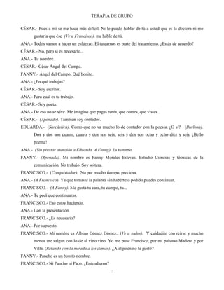 TERAPIA DE GRUPO
11
CÉSAR.- Pues a mí se me hace más difícil. Ni le puedo hablar de tú a usted que es la doctora ni me
gustaría que ése (Ve a Francisco). me hable de tú.
ANA.- Todos vamos a hacer un esfuerzo. El tutearnos es parte del tratamiento. ¿Estás de acuerdo?
CÉSAR.- No, pero si es necesario...
ANA.- Tu nombre.
CÉSAR.- César Ángel del Campo.
FANNY.- Ángel del Campo. Qué bonito.
ANA.- ¿En qué trabajas?
CÉSAR.- Soy escritor.
ANA.- Pero cuál es tu trabajo.
CÉSAR.- Soy poeta.
ANA.- De eso no se vive. Me imagino que pagas renta, que comes, que vistes...
CÉSAR.- (Apenado). También soy contador.
EDUARDA.- (Sarcástica). Como que no va mucho lo de contador con la poesía. ¿O sí? (Burlona).
Dos y dos son cuatro, cuatro y dos son seis, seis y dos son ocho y ocho diez y seis. ¡Bello
poema!
ANA.- (Sin prestar atención a Eduarda. A Fanny). Es tu turno.
FANNY.- (Apenada). Mi nombre es Fanny Morales Esteves. Estudio Ciencias y técnicas de la
comunicación. No trabajo. Soy soltera.
FRANCISCO.- (Conquistador). No por mucho tiempo, preciosa.
ANA.- (A Francisco). Ya que tomaste la palabra sin habértelo pedido puedes continuar.
FRANCISCO.- (A Fanny). Me gusta tu cara, tu cuerpo, tu...
ANA.- Te pedí que continuaras.
FRANCISCO.- Eso estoy haciendo.
ANA.- Con la presentación.
FRANCISCO.- ¿Es necesario?
ANA.- Por supuesto.
FRANCISCO.- Mi nombre es Albino Gómez Gómez.. (Ve a todos). Y cuidadito con reírse y mucho
menos me salgan con lo de al vino vino. Yo me puse Francisco, por mi paisano Madero y por
Villa. (Retando con la mirada a los demás). ¿A alguien no le gustó?
FANNY.- Pancho es un bonito nombre.
FRANCISCO.- Ni Pancho ni Paco. ¿Entendieron?
 
