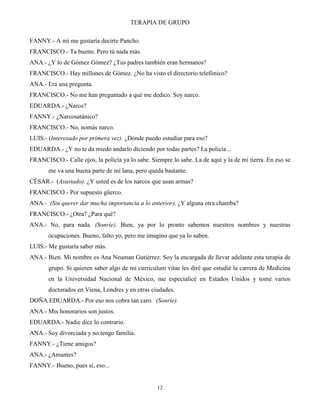 TERAPIA DE GRUPO
12
FANNY.- A mí me gustaría decirte Pancho.
FRANCISCO.- Ta bueno. Pero tú nada más.
ANA.- ¿Y lo de Gómez Gómez? ¿Tus padres también eran hermanos?
FRANCISCO.- Hay millones de Gómez. ¿No ha visto el directorio telefónico?
ANA.- Era una pregunta.
FRANCISCO.- No me han preguntado a qué me dedico. Soy narco.
EDUARDA.- ¿Narco?
FANNY.- ¿Narcosatánico?
FRANCISCO.- No, nomás narco.
LUIS.- (Interesado por primera vez). ¿Dónde puedo estudiar para eso?
EDUARDA.- ¿Y no te da miedo andarlo diciendo por todas partes? La policía...
FRANCISCO.- Calle ojos, la policía ya lo sabe. Siempre lo sabe. La de aquí y la de mi tierra. En eso se
me va una buena parte de mi lana, pero queda bastante.
CÉSAR.- (Asustado). ¿Y usted es de los narcos que usan armas?
FRANCISCO.- Por supuesto güerco.
ANA.- (Sin querer dar mucha importancia a lo anterior). ¿Y alguna otra chamba?
FRANCISCO.- ¿Otra? ¿Para qué?
ANA.- No, para nada. (Sonríe). Bien, ya por lo pronto sabemos nuestros nombres y nuestras
ocupaciones. Bueno, falto yo, pero me imagino que ya lo saben.
LUIS.- Me gustaría saber más.
ANA.- Bien. Mi nombre es Ana Neuman Gutiérrez. Soy la encargada de llevar adelante esta terapia de
grupo. Si quieren saber algo de mi curriculum vitae les diré que estudié la carrera de Medicina
en la Universidad Nacional de México, me especialicé en Estados Unidos y tomé varios
doctorados en Viena, Londres y en otras ciudades.
DOÑA EDUARDA.- Por eso nos cobra tan caro. (Sonríe).
ANA.- Mis honorarios son justos.
EDUARDA.- Nadie dice lo contrario.
ANA.- Soy divorciada y no tengo familia.
FANNY.- ¿Tiene amigos?
ANA.- ¿Amantes?
FANNY.- Bueno, pues sí, eso...
 